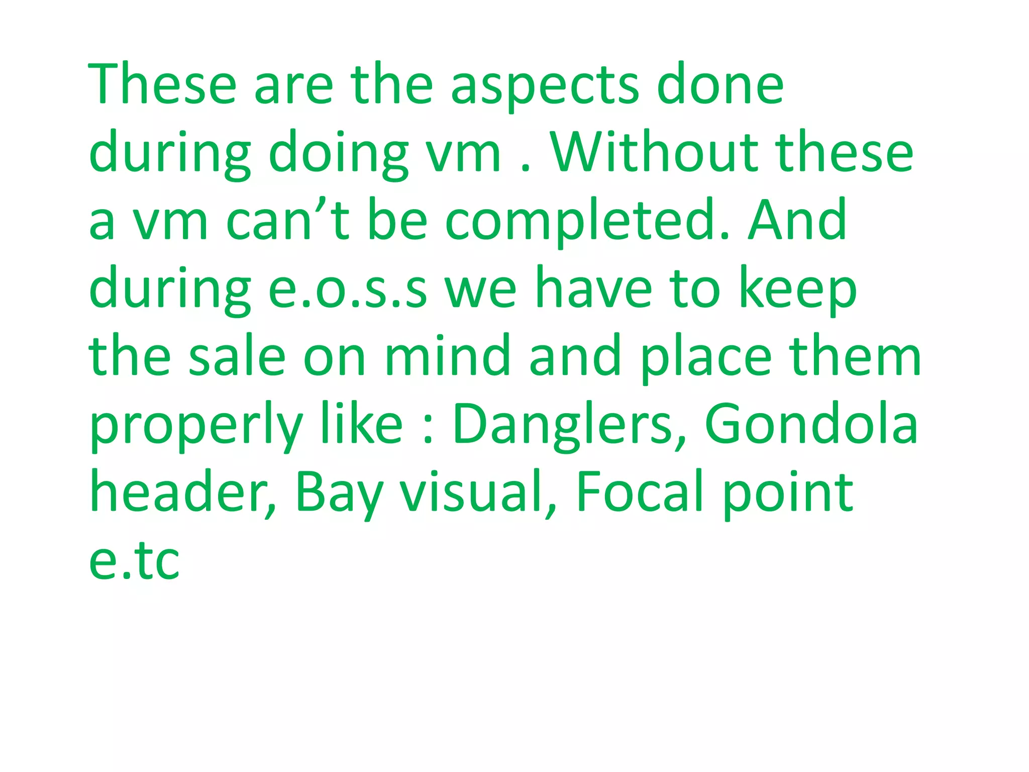 These are the aspects done
during doing vm . Without these
a vm can’t be completed. And
during e.o.s.s we have to keep
the sale on mind and place them
properly like : Danglers, Gondola
header, Bay visual, Focal point
e.tc
 