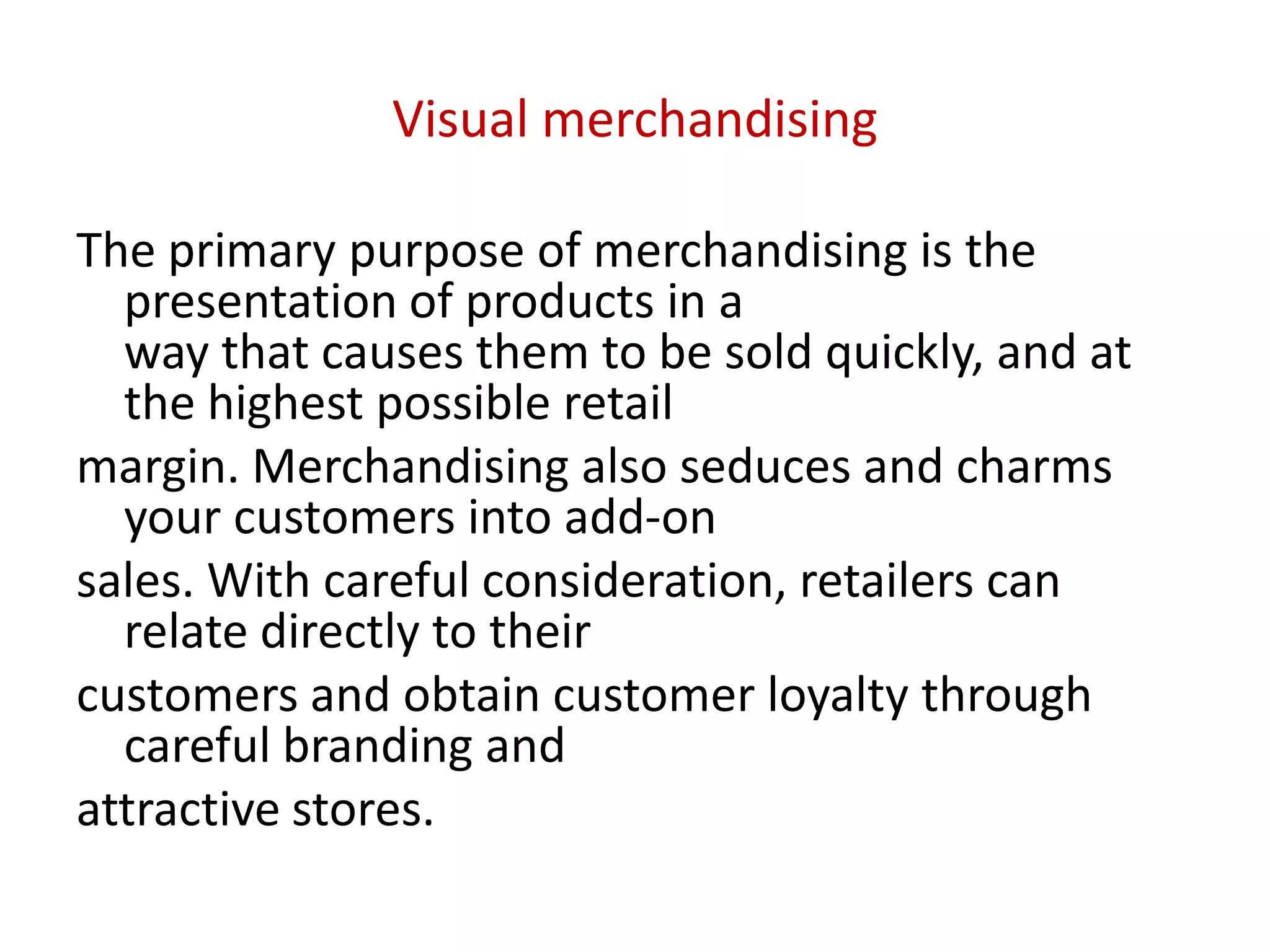 Visual merchandising
The primary purpose of merchandising is the
presentation of products in a
way that causes them to be sold quickly, and at
the highest possible retail
margin. Merchandising also seduces and charms
your customers into add-on
sales. With careful consideration, retailers can
relate directly to their
customers and obtain customer loyalty through
careful branding and
attractive stores.
 