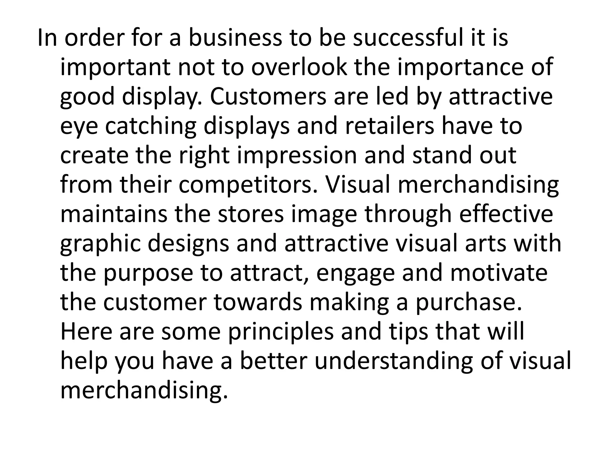 In order for a business to be successful it is
important not to overlook the importance of
good display. Customers are led by attractive
eye catching displays and retailers have to
create the right impression and stand out
from their competitors. Visual merchandising
maintains the stores image through effective
graphic designs and attractive visual arts with
the purpose to attract, engage and motivate
the customer towards making a purchase.
Here are some principles and tips that will
help you have a better understanding of visual
merchandising.
 