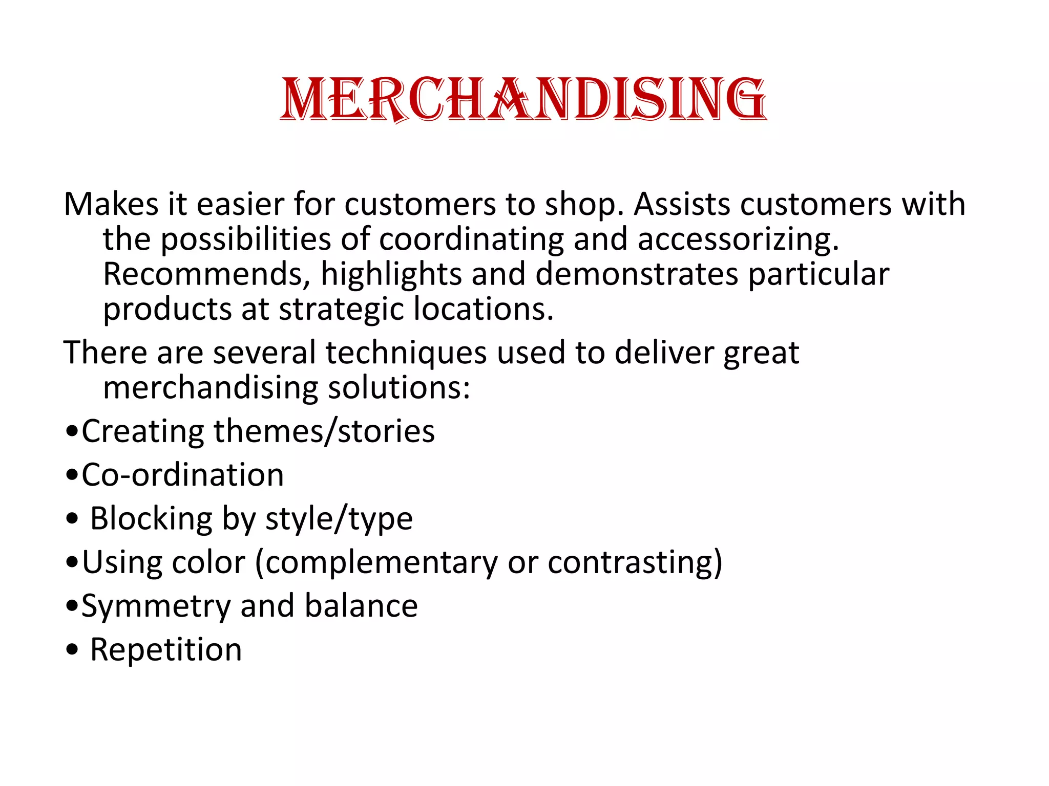 Merchandising
Makes it easier for customers to shop. Assists customers with
the possibilities of coordinating and accessorizing.
Recommends, highlights and demonstrates particular
products at strategic locations.
There are several techniques used to deliver great
merchandising solutions:
•Creating themes/stories
•Co-ordination
• Blocking by style/type
•Using color (complementary or contrasting)
•Symmetry and balance
• Repetition
 