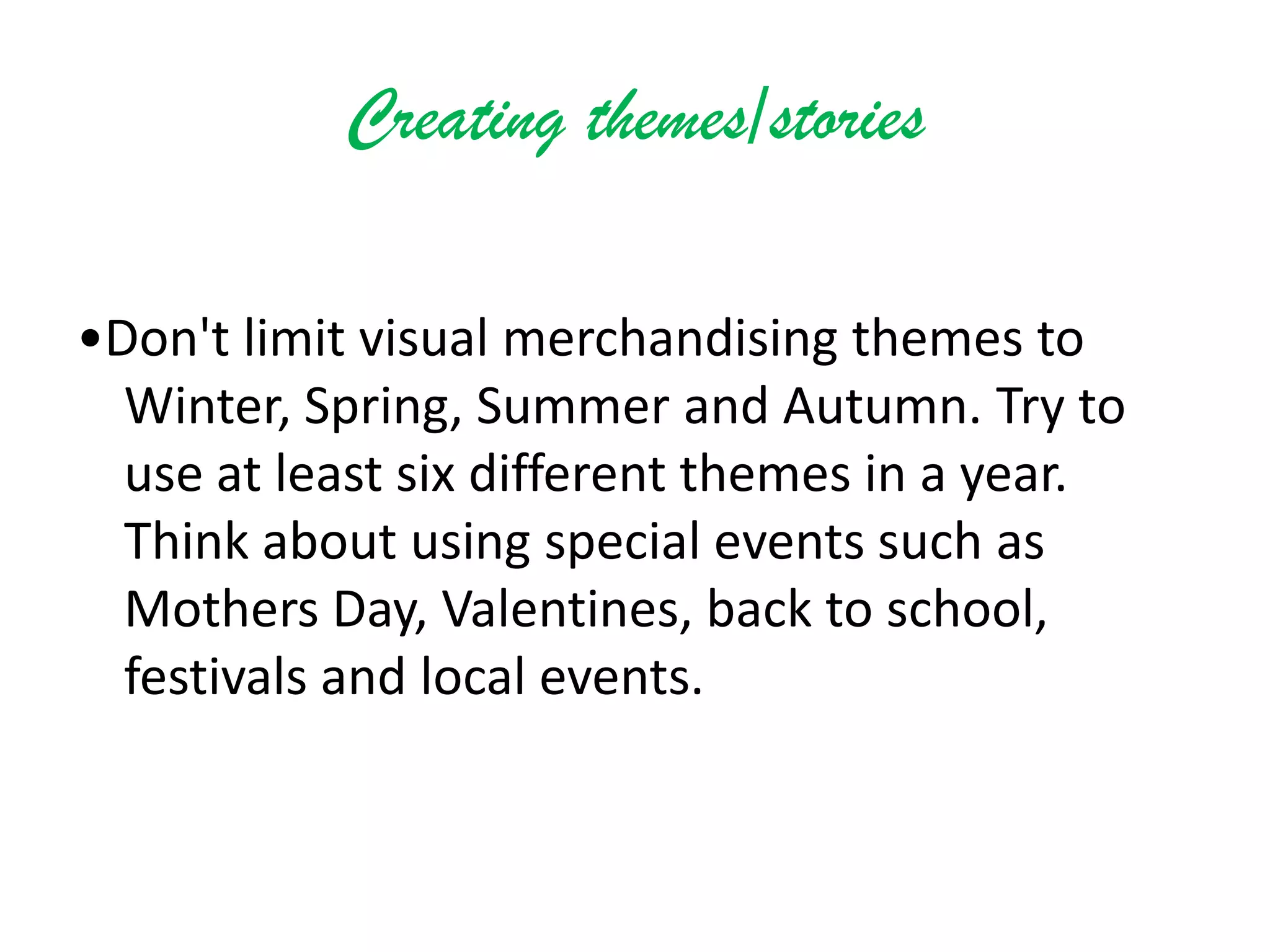 Creating themes/stories
•Don't limit visual merchandising themes to
Winter, Spring, Summer and Autumn. Try to
use at least six different themes in a year.
Think about using special events such as
Mothers Day, Valentines, back to school,
festivals and local events.
 