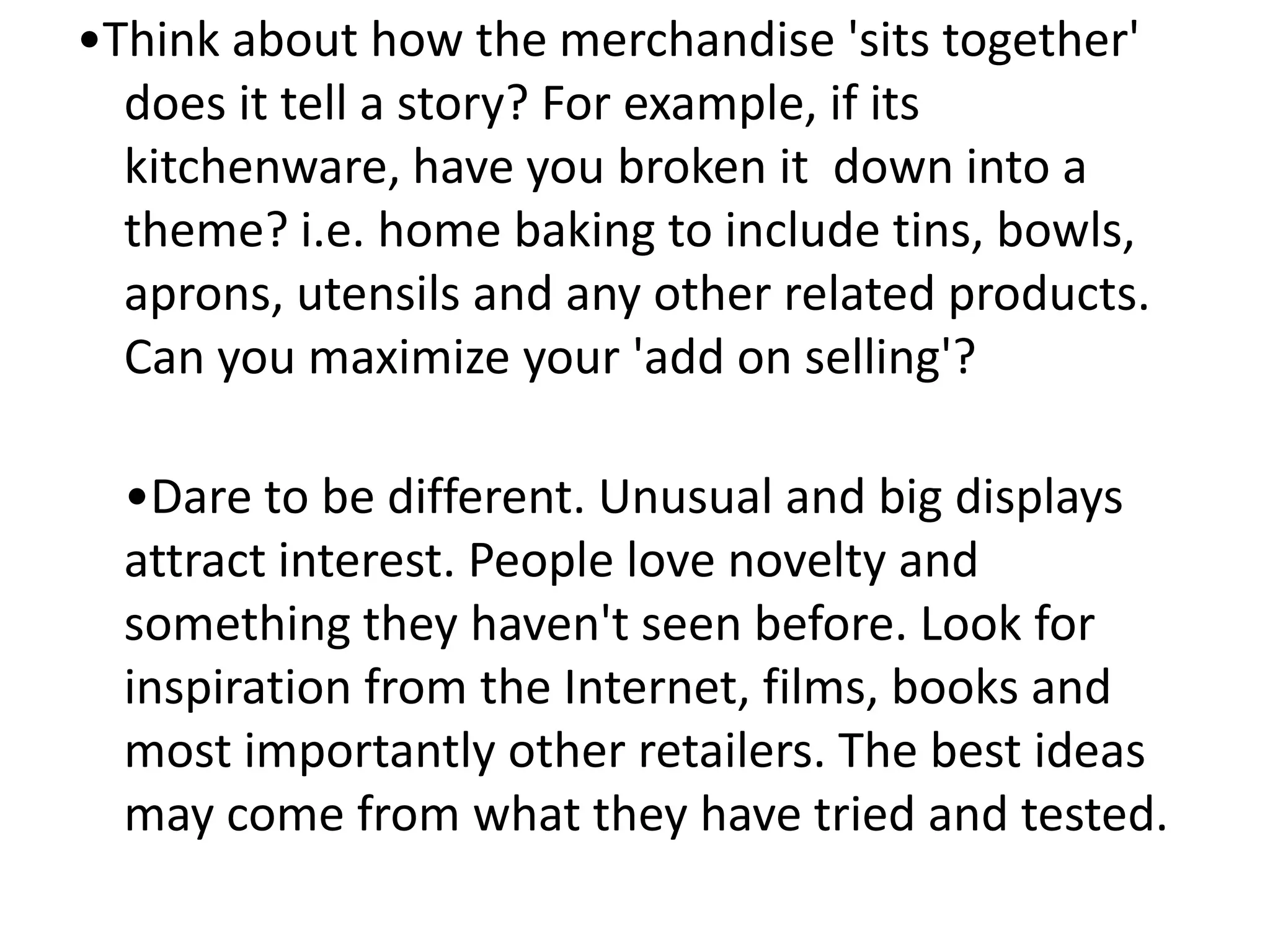 •Think about how the merchandise 'sits together'
does it tell a story? For example, if its
kitchenware, have you broken it down into a
theme? i.e. home baking to include tins, bowls,
aprons, utensils and any other related products.
Can you maximize your 'add on selling'?
•Dare to be different. Unusual and big displays
attract interest. People love novelty and
something they haven't seen before. Look for
inspiration from the Internet, films, books and
most importantly other retailers. The best ideas
may come from what they have tried and tested.
 