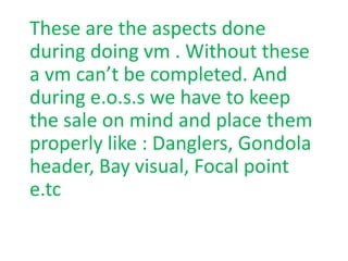 These are the aspects done
during doing vm . Without these
a vm can’t be completed. And
during e.o.s.s we have to keep
the sale on mind and place them
properly like : Danglers, Gondola
header, Bay visual, Focal point
e.tc
 