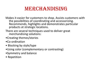 Merchandising
Makes it easier for customers to shop. Assists customers with
the possibilities of coordinating and accessorizing.
Recommends, highlights and demonstrates particular
products at strategic locations.
There are several techniques used to deliver great
merchandising solutions:
•Creating themes/stories
•Co-ordination
• Blocking by style/type
•Using color (complementary or contrasting)
•Symmetry and balance
• Repetition
 