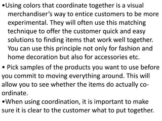 •Using colors that coordinate together is a visual
merchandiser’s way to entice customers to be more
experimental. They will often use this matching
technique to offer the customer quick and easy
solutions to finding items that work well together.
You can use this principle not only for fashion and
home decoration but also for accessories etc.
• Pick samples of the products you want to use before
you commit to moving everything around. This will
allow you to see whether the items do actually co-
ordinate.
•When using coordination, it is important to make
sure it is clear to the customer what to put together.
 