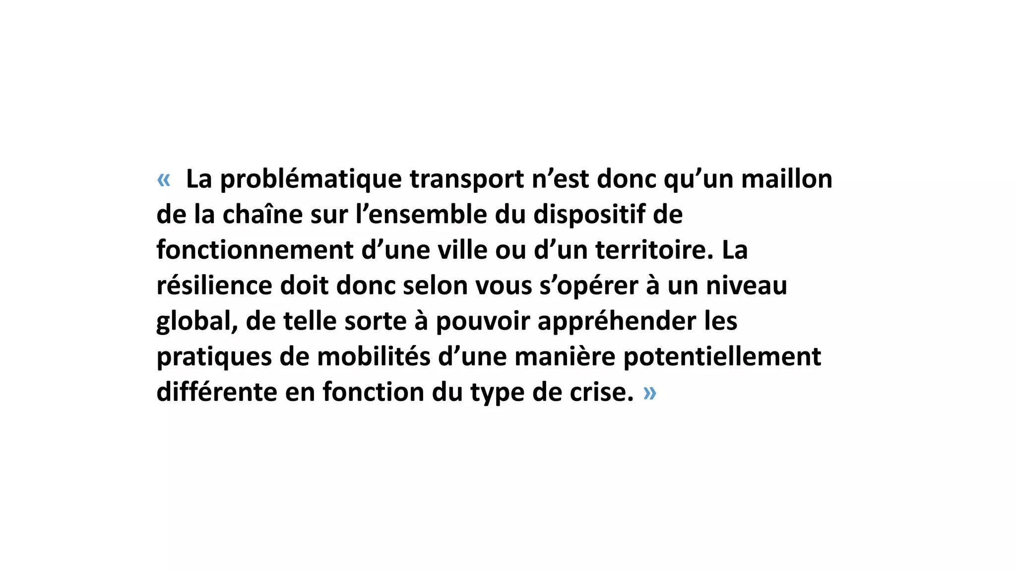 « La problématique transport n’est donc qu’un maillon
de la chaîne sur l’ensemble du dispositif de
fonctionnement d’une ville ou d’un territoire. La
résilience doit donc selon vous s’opérer à un niveau
global, de telle sorte à pouvoir appréhender les
pratiques de mobilités d’une manière potentiellement
différente en fonction du type de crise. »