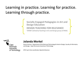 Learning in practice. Learning for practice.
Learning through practice.
Socially Engaged Pedagogies in Art and
Design Education
DESIGN TEACHING FOR RELEVANCE
‘STAND’ (Scholarly Teaching in Art and Design group at FADA)
Jolanda Morkel
Senior lecturer, Department of Architectural Technology & Interior Design, Faculty of Informatics
and Design, Cape Peninsula University of Technology
CPUT part-time coordinator, OpenArchitecture
 
