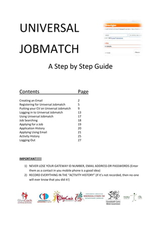 UNIVERSAL
JOBMATCH
                    A Step by Step Guide


Contents                                Page
Creating an Email                       2
Registering for Universal Jobmatch      5
Putting your CV on Universal Jobmatch   9
Logging in to Universal Jobmatch        13
Using Universal Jobmatch                17
Job Searching                           18
Applying for a Job                      19
Application History                     20
Applying Using Email                    21
Activity History                        25
Logging Out                             27




IMPORTANT!!!!!

   1) NEVER LOSE YOUR GATEWAY ID NUMBER, EMAIL ADDRESS OR PASSWORDS (Enter
      them as a contact in you mobile phone is a good idea)
   2) RECORD EVERYTHING IN THE “ACTIVITY HISTORY” (If it’s not recorded, then no-one
      will ever know that you did it!)
 