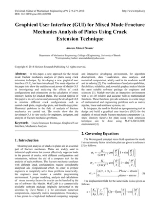 Universal Journal of Mechanical Engineering 2(9): 275-279, 2014 http://www.hrpub.org
DOI: 10.13189/ujme.2014.020901
Graphical User Interface (GUI) for Mixed Mode Fracture
Mechanics Analysis of Plates Using Crack
Extension Technique
Ameen Ahmed Nassar
Department of Mechanical Engineering, College of Engineering, University of Basrah
*Corresponding Author: ameenaledani@yahoo.com
Copyright © 2014 Horizon Research Publishing All rights reserved.
Abstract In this paper, a new approach for the mixed
mode fracture mechanics analysis of plates using crack
extension technique, by developing a new graphical user
interface (GUI), has been introduced. The main objective of
the paper is to show the usefulness and power of Matlab GUI
in investigating and analyzing the effects of crack
configurations and orientations on the calculation of stress
intensity factors for cracked plates. The second purpose of
this paper is to carry out an analysis using the developed GUI
to simulate different crack configurations such as
central-crack plate, single-edge plate, and double-edge plate.
Illustrated problems in the field of analysis of fracture
mechanics are carried out. The results show that the
developed GUI is very useful for engineers, designers, and
analysts of fracture mechanics problems.
Keywords Crack Extension Technique, Graphical User
Interface, Mechanics Analysis
1. Introduction
Modeling and analysis of cracks in plates are an essential
part of fracture mechanics. Plates are widely used in
industrial applications but cannot effectively suppress loads
in the present of cracks, with different configurations and
orientations, without the aid of a computer tool for the
analysis of such problems. The fracture mechanics analyses
with different crack configurations require considerable
analytical and computational effort. In order to prepare
engineers to completely solve these problems numerically,
the engineers must master a suitable programming
environment. A proper modeling, analysis and calculations
of stress intensity factors for cracks can be handled by the
use of software like Matlab. MATLAB is a commercially
available software package originally developed in the
seventies by Cleve Moler, [1], for convenient numerical
computations, especially matrix manipulations. Nowadays,
it has grown to a high-level technical computing language
and interactive developing environment, for algorithm
development, data visualization, data analysis, and
numerical computation, widely used in the academic world
and in industry [2]. The combination of analysis capabilities,
flexibilities, reliability, and powerful graphics makes Matlab
the most suitable software package for engineers and
scientists [3]. Matlab provides an interactive environment
with a lot off reliable and accurate built-in mathematical
functions. These functions provide solutions to a wide range
of mathematical and engineering problems such as matrix
algebra, linear and nonlinear systems, etc.
In this paper, the need for Matlab as a programming tool to
design and build a graphical user interface (GUI) for the
analysis of mixed mode fracture mechanics parameters (i.e.
stress intensity factors) for plate using crack extension
technique can be done using MATLAB/GUIDE
environment [4].
2. Governing Equations
The Westergaard principal stress field equations for mode
I stress intensity factor in infinite plate are given in reference
[5] as follows:












+





=
2
sin1
2
cos
)2( 2/11
θθ
π
s
r
KI












−





=
2
sin1
2
cos
)2( 2/12
θθ
π
s
r
KI






−
−+
=
stressplane
strainPlane
.......................0
).........( 21
3
ssυ
s (1)
The displacement field for the same mode is also given as
follows:
( ) 











−





−











=
2
3
cos
2
cos12
24
2/1
θθ
κ
πµ
rK
u I
 