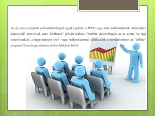Az új média nyújtotta reklámlehetőségek egyike például a WAP- vagy más mobiltartalmak letöltéséhez
kapcsolódó interstitial, azaz "közbeeső" jellegű reklám. Emellett idesorolhatjuk az az esetet, ha régi
ismerősünkkel, a hagyományos tévé- vagy rádióreklámmal találkozunk a mobiltelefonon az "offline"
programfolyam hagyományos reklámblokkján belül.

 