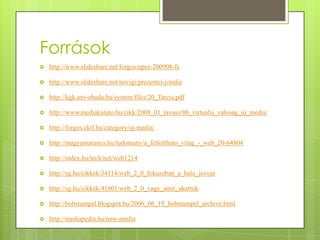 Források


http://www.slideshare.net/forgos/upsz-200908-fs



http://www.slideshare.net/novigi/prezentci-j-mdia



http://kgk.uni-obuda.hu/system/files/20_Tarcsi.pdf



http://www.mediakutato.hu/cikk/2008_01_tavasz/06_virtualis_valosag_uj_media/



http://forgos.ektf.hu/category/uj-media/



http://magyarnarancs.hu/tudomany/a_feltoltheto_vilag_-_web_20-64804



http://index.hu/tech/net/web1214



http://sg.hu/cikkek/34114/web_2_0_fokuszban_a_halo_jovoje



http://sg.hu/cikkek/41601/web_2_0_vagy_amit_akartok



http://bobstumpel.blogspot.hu/2006_06_19_bobstumpel_archive.html



http://mediapedia.hu/new-media

 