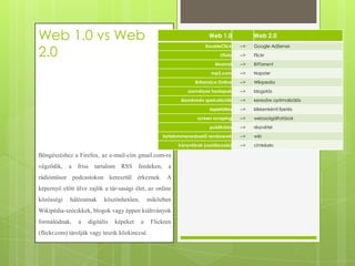 Web 1.0 vs Web
2.0

Web 1.0

Web 2.0

DoubleClick

-->

Google AdSense

Ofoto

-->

Flickr

Akamai

-->

BitTorrent

mp3.com

-->

Napster

Britannica Online

-->

Wikipedia

személyes honlapok

-->

blogolás

doménnév spekulációk

-->

keresőre optimalizálás

lapletöltés

-->

klikkenkénti fizetés

screen scraping

-->

webszolgáltatások

publikálás

-->

részvétel

tartalommenedzselő rendszerek

-->

wiki

könyvtárak (osztályozás)

-->

címkézés

Böngészéshez a Firefox, az e-mail-cím gmail.com-ra
végződik,

a

friss

tartalom

RSS

feedeken,

a

rádióműsor podcastokon keresztül érkeznek. A
képernyő előtt ülve zajlik a tár-sasági élet, az online

közösségi

hálózatnak

köszönhetően,

miközben

Wikipédia-szócikkek, blogok vagy éppen kiáltványok
formálódnak,

a

digitális

képeket

a

(flickr.com) tárolják vagy teszik közkinccsé.

Flickren

 