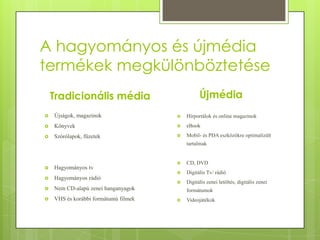 A hagyományos és újmédia
termékek megkülönböztetése
Újmédia

Tradicionális média


Újságok, magazinok



Hírportálok és online magazinok



Könyvek



eBook



Szórólapok, füzetek



Mobil- és PDA eszközökre optimalizált
tartalmak



CD, DVD





Digitális Tv/ rádió



Digitális zenei letöltés, digitális zenei

Hagyományos tv



Hagyományos rádió



Nem CD-alapú zenei hanganyagok



VHS és korábbi formátumú filmek

formátumok


Videojátékok

 