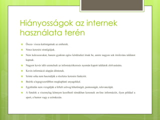 Hiányosságok az internek
használata terén


Össze- vissza kattintgatnak az emberek.



Nincs keresési stratégiájuk.



Nem kulcsszavakat, hanem gyakran egész kérdéseket írnak be, amire nagyon sok irreleváns találatot
kapnak.



Nagyon kevés időt szentelnek az információkeresés nyomán kapott találatok elolvasására.



Kevés információ alapján döntenek.



Szinte soha nem használják a részletes keresési funkciót.



Beérik a legegyszerűbben megkapható anyagokkal.



Egyáltalán nem vizsgálják a fellelt szöveg hihetőségét, pontosságát, relevanciáját.



A fiatalok a viszonylag könnyen kezelhető témákban keresnek on-line információt, ilyen például a
sport, a humor vagy a szórakozás.

 