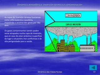 As capas de inversión térmica funcionan
coma unha auténtica tapadeira,
impedindo o ascenso dos gases por riba
dela.
Os gases contaminantes tamén poden
verse atrapados nunha capa de inversión,
que en caso de estar próxima á superficie
da lugar a situacións moi conflictivas e de
alta perigosidade para a saúde.
51Dinámica das masas fluídas
Dinámica atmosférica: inversión térmica e contaminación
 