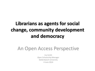 Librarians as agents for social
change, community development
and democracy
An Open Access Perspective
Ina Smith
Open Scholarship Manager
Stellenbosch University
4 June 2014
 