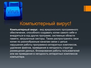 Компьютерный вирус!
Компьютерный вирус - вид вредоносного программного
обеспечения, способного создавать копии самого себя и
внедряться в код других программ, системные области
памяти, загрузочные секторы. Также распространять свои
копии по разнообразным каналам связи с целью
нарушения работы программно-аппаратных комплексов,
удаления файлов, приведения в негодность структур
размещения данных, блокирования работы пользователей
или же приведения в негодность аппаратных комплексов
компьютера.
 
