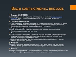 Виды компьютерных вирусов:
 Бэкдоры (BACKDOOR)
такие программы используются в целях заражения системы компьютерными
вирусами и для скрытой установки вредоносных программ без ведома
пользователя.
 Рекламные программы
Под рекламными и информационными программами понимаются такие программы,
которые, помимо своей основной функции, также демонстрируют рекламные
баннеры и всевозможные всплывающие окна с рекламой
 Загрузочные вирусы
Вирусы подобного типа заменяют информацию, которая необходима для
беспрепятственного запуска системы.
 Bot-сеть
Bot-сеть это полноценная сеть в Интернет, которая подлежит администрированию
злоумышленником и состоящая из многих инфицированных компьютеров,
которые взаимодействуют между собой.
Контроль над такой сетью достигается с использованием вирусов или троянов,
которые проникают в систему.
 Эксплойт
Эксплойт (дословно брешь в безопасности) – это такой скрипт или программа,
которые используют специфические дырки и уязвимости ОС или какой-либо
программы.
 Ловушки
Honeypot (горшочек меда) – это сетевая служба, которая имеет задачу наблюдать за
всей сетью и фиксировать атаки, при возникновении очага.
 