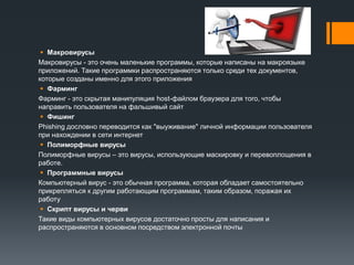  Макровирусы
Макровирусы - это очень маленькие программы, которые написаны на макроязыке
приложений. Такие программки распространяются только среди тех документов,
которые созданы именно для этого приложения
 Фарминг
Фарминг - это скрытая манипуляция host-файлом браузера для того, чтобы
направить пользователя на фальшивый сайт
 Фишинг
Phishing дословно переводится как "выуживание" личной информации пользователя
при нахождении в сети интернет
 Полиморфные вирусы
Полиморфные вирусы – это вирусы, использующие маскировку и перевоплощения в
работе.
 Программные вирусы
Компьютерный вирус - это обычная программа, которая обладает самостоятельно
прикрепляться к другим работающим программам, таким образом, поражая их
работу
 Скрипт вирусы и черви
Такие виды компьютерных вирусов достаточно просты для написания и
распространяются в основном посредством электронной почты
 