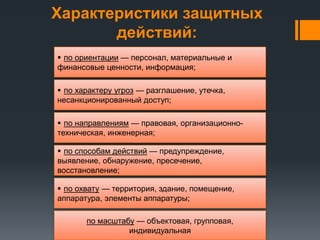 Характеристики защитных
действий:
по масштабу — объектовая, групповая,
индивидуальная
 по охвату — территория, здание, помещение,
аппаратура, элементы аппаратуры;
 по способам действий — предупреждение,
выявление, обнаружение, пресечение,
восстановление;
 по направлениям — правовая, организационно-
техническая, инженерная;
 по характеру угроз — разглашение, утечка,
несанкционированный доступ;
 по ориентации — персонал, материальные и
финансовые ценности, информация;
 