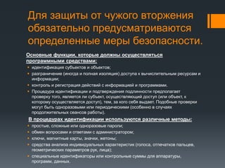 Для защиты от чужого вторжения
обязательно предусматриваются
определенные меры безопасности.
Основные функции, которые должны осуществляться
программными средствами:
 идентификация субъектов и объектов;
 разграничение (иногда и полная изоляция) доступа к вычислительным ресурсам и
информации;
 контроль и регистрация действий с информацией и программами.
 Процедура идентификации и подтверждения подлинности предполагает
проверку того, является ли субъект, осуществляющий доступ (или объект, к
которому осуществляется доступ), тем, за кого себя выдает. Подобные проверки
могут быть одноразовыми или периодическими (особенно в случаях
продолжительных сеансов работы).
В процедурах идентификации используются различные методы:
 простые, сложные или одноразовые пароли;
 обмен вопросами и ответами с администратором;
 ключи, магнитные карты, значки, жетоны;
 средства анализа индивидуальных характеристик (голоса, отпечатков пальцев,
геометрических параметров рук, лица);
 специальные идентификаторы или контрольные суммы для аппаратуры,
программ, данных.
 