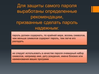 Для защиты самого пароля
выработаны определенные
рекомендации,
призванные сделать пароль
надежным:
пароль должен содержать, по крайней мере, восемь символов,
чем меньше символов содержит пароль, тем легче его
разгадать
не следует использовать в качестве пароля очевидный набор
символов, например имя, дату рождения, имена близких или
наименования ваших программ
 