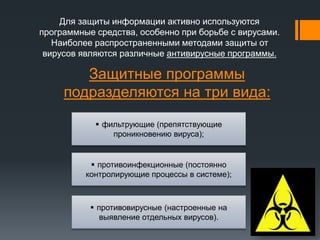 Защитные программы
подразделяются на три вида:
Для защиты информации активно используются
программные средства, особенно при борьбе с вирусами.
Наиболее распространенными методами защиты от
вирусов являются различные антивирусные программы.
 противоинфекционные (постоянно
контролирующие процессы в системе);
 фильтрующие (препятствующие
проникновению вируса);
 противовирусные (настроенные на
выявление отдельных вирусов).
 