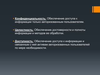 Конфиденциальность: Обеспечение доступа к
информации только авторизованным пользователям.
 Целостность: Обеспечение достоверности и полноты
информации и методов ее обработки.
 Доступность: Обеспечение доступа к информации и
связанным с ней активам авторизованных пользователей
по мере необходимости.
 