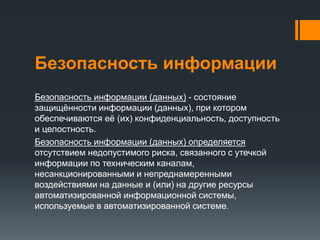 Безопасность информации
Безопасность информации (данных) - состояние
защищённости информации (данных), при котором
обеспечиваются её (их) конфиденциальность, доступность
и целостность.
Безопасность информации (данных) определяется
отсутствием недопустимого риска, связанного с утечкой
информации по техническим каналам,
несанкционированными и непреднамеренными
воздействиями на данные и (или) на другие ресурсы
автоматизированной информационной системы,
используемые в автоматизированной системе.
 