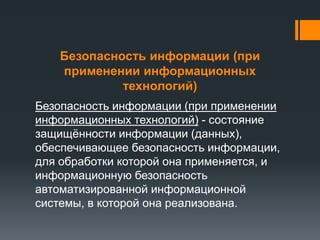Безопасность информации (при
применении информационных
технологий)
Безопасность информации (при применении
информационных технологий) - состояние
защищённости информации (данных),
обеспечивающее безопасность информации,
для обработки которой она применяется, и
информационную безопасность
автоматизированной информационной
системы, в которой она реализована.
 