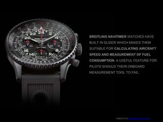 CREDITS TO WWW.BREITLING.COM
BREITLING NAVITIMER WATCHES HAVE
BUILT IN SLIDER WHICH MAKES THEM
SUITABLE FOR CALCULATING AIRCRAFT
SPEED AND MEASUREMENT OF FUEL
CONSUMPTION. A USEFUL FEATURE FOR
PILOTS SHOULD THEIR ONBOARD
MEASUREMENT TOOL TO FAIL.
 