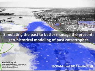 Archives
Geo-
historical
modeling of
1
Alexis	
  Drogoul	
  
UMI	
  209	
  UMMISCO,	
  IRD/UPMC	
  
alexis.drogoul@ird.fr
Simulating	
  the	
  past	
  to	
  better	
  manage	
  the	
  present:	
  
geo-­‐historical	
  modeling	
  of	
  past	
  catastrophes
ISCRAM	
  med	
  2014	
  invited	
  talk	
  
 