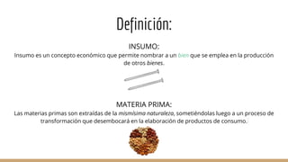 Definición:
INSUMO:
Insumo es un concepto económico que permite nombrar a un bien que se emplea en la producción
de otros bienes.
MATERIA PRIMA:
Las materias primas son extraídas de la mismísima naturaleza, sometiéndolas luego a un proceso de
transformación que desembocará en la elaboración de productos de consumo.
 