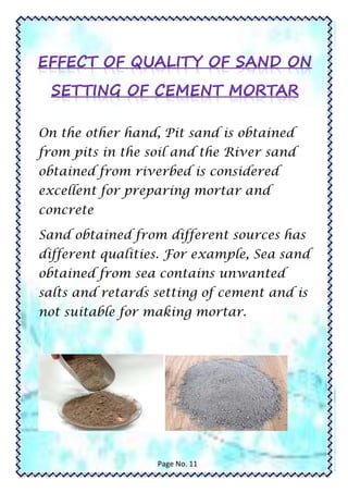 On the other hand, Pit sand is obtained
from pits in the soil and the River sand
obtained from riverbed is considered
excellent for preparing mortar and
concrete
Sand obtained from different sources has
different qualities. For example, Sea sand
obtained from sea contains unwanted
salts and retards setting of cement and is
not suitable for making mortar.
Page No. 11
 