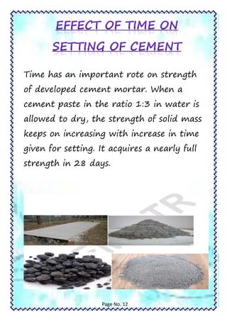 Time has an important rote on strength
of developed cement mortar. When a
cement paste in the ratio 1:3 in water is
allowed to dry, the strength of solid mass
keeps on increasing with increase in time
given for setting. It acquires a nearly full
strength in 28 days.
Page No. 12
 