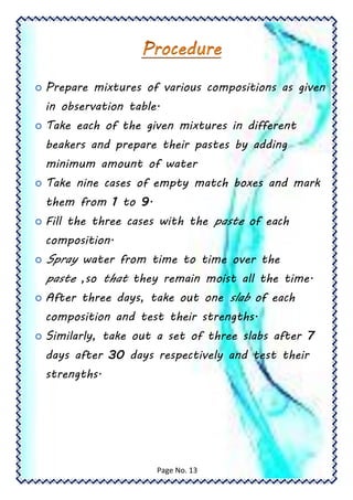  Prepare mixtures of various compositions as given
in observation table.
 Take each of the given mixtures in different
beakers and prepare their pastes by adding
minimum amount of water
 Take nine cases of empty match boxes and mark
them from 1 to 9.
 Fill the three cases with the paste of each
composition.
 Spray water from time to time over the
paste ,so that they remain moist all the time.
 After three days, take out one slab of each
composition and test their strengths.
 Similarly, take out a set of three slabs after 7
days after 30 days respectively and test their
strengths.
Page No. 13
 