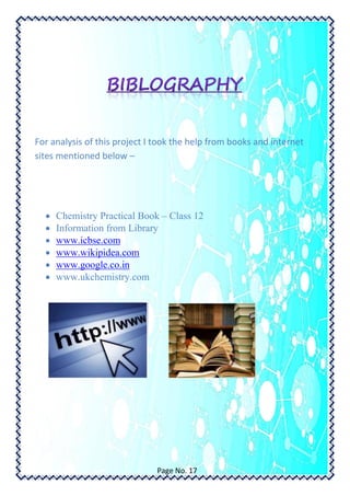 For analysis of this project I took the help from books and internet
sites mentioned below –
 Chemistry Practical Book – Class 12
 Information from Library
 www.icbse.com
 www.wikipidea.com
 www.google.co.in
 www.ukchemistry.com
Page No. 17
 