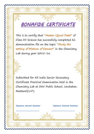 This is to certify that of
Class XII Science has successfully completed his
demonstration file on the topic “
in the Chemistry
Lab during year 2015-16.
Submitted for All India Senior Secondary
Certificate Practical Examination held in the
Chemistry Lab at DAV Public School, Unchahar,
Raebareli(U.P.).
 