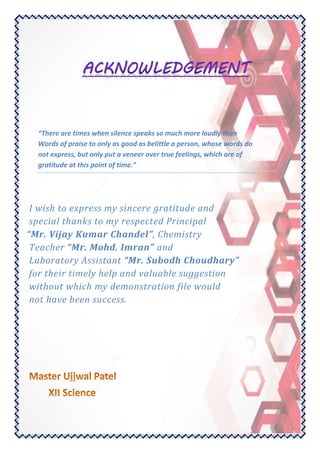 “There are times when silence speaks so much more loudly than
Words of praise to only as good as belittle a person, whose words do
not express, but only put a veneer over true feelings, which are of
gratitude at this point of time.”
I wish to express my sincere gratitude and
special thanks to my respected Principal
“Mr. Vijay Kumar Chandel”, Chemistry
Teacher “Mr. Mohd. Imran” and
Laboratory Assistant “Mr. Subodh Choudhary”
for their timely help and valuable suggestion
without which my demonstration file would
not have been success.
 