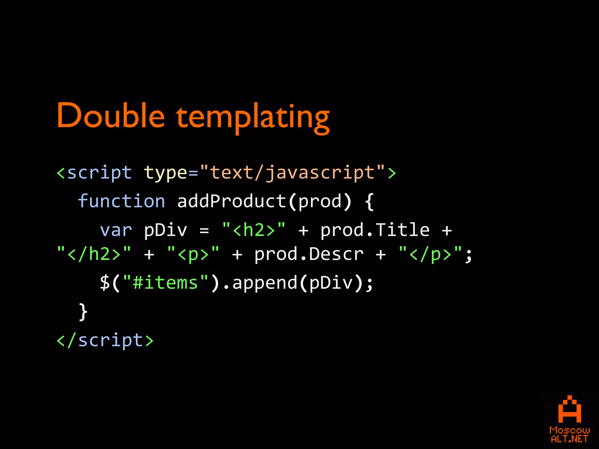 Double templating
<script type="text/javascript">
  function addProduct(prod) {
    var pDiv = "<h2>" + prod.Title +
"</h2>" + "<p>" + prod.Descr + "</p>";
    $("#items").append(pDiv);
  }
</script>
 