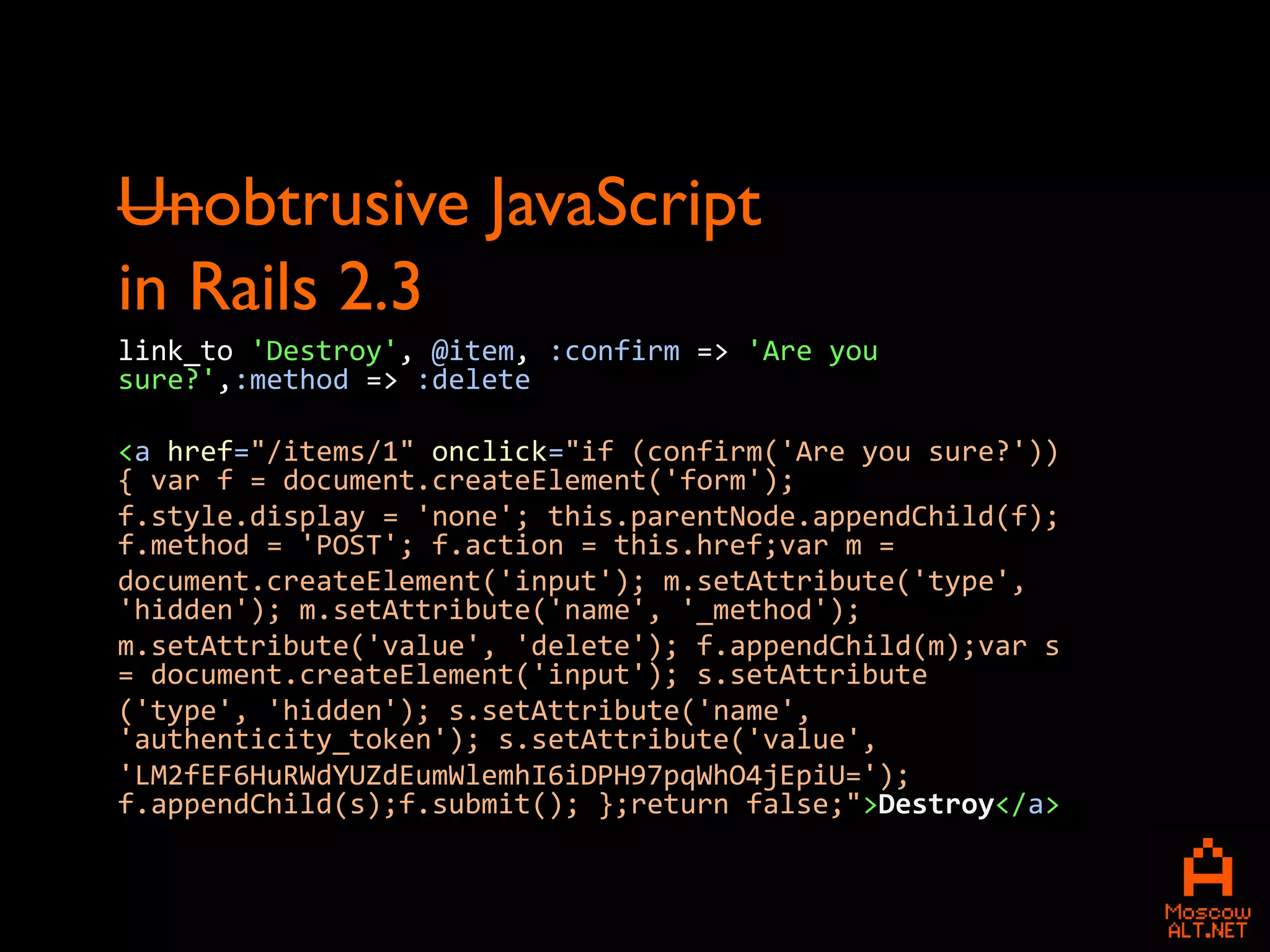 Unobtrusive JavaScript
in Rails 2.3
link_to 'Destroy', @item, :confirm => 'Are you
sure?',:method => :delete

<a href="/items/1" onclick="if (confirm('Are you sure?'))
{ var f = document.createElement('form');
f.style.display = 'none'; this.parentNode.appendChild(f);
f.method = 'POST'; f.action = this.href;var m =
document.createElement('input'); m.setAttribute('type',
'hidden'); m.setAttribute('name', '_method');
m.setAttribute('value', 'delete'); f.appendChild(m);var s
= document.createElement('input'); s.setAttribute
('type', 'hidden'); s.setAttribute('name',
'authenticity_token'); s.setAttribute('value',
'LM2fEF6HuRWdYUZdEumWlemhI6iDPH97pqWhO4jEpiU=');
f.appendChild(s);f.submit(); };return false;">Destroy</a>
 