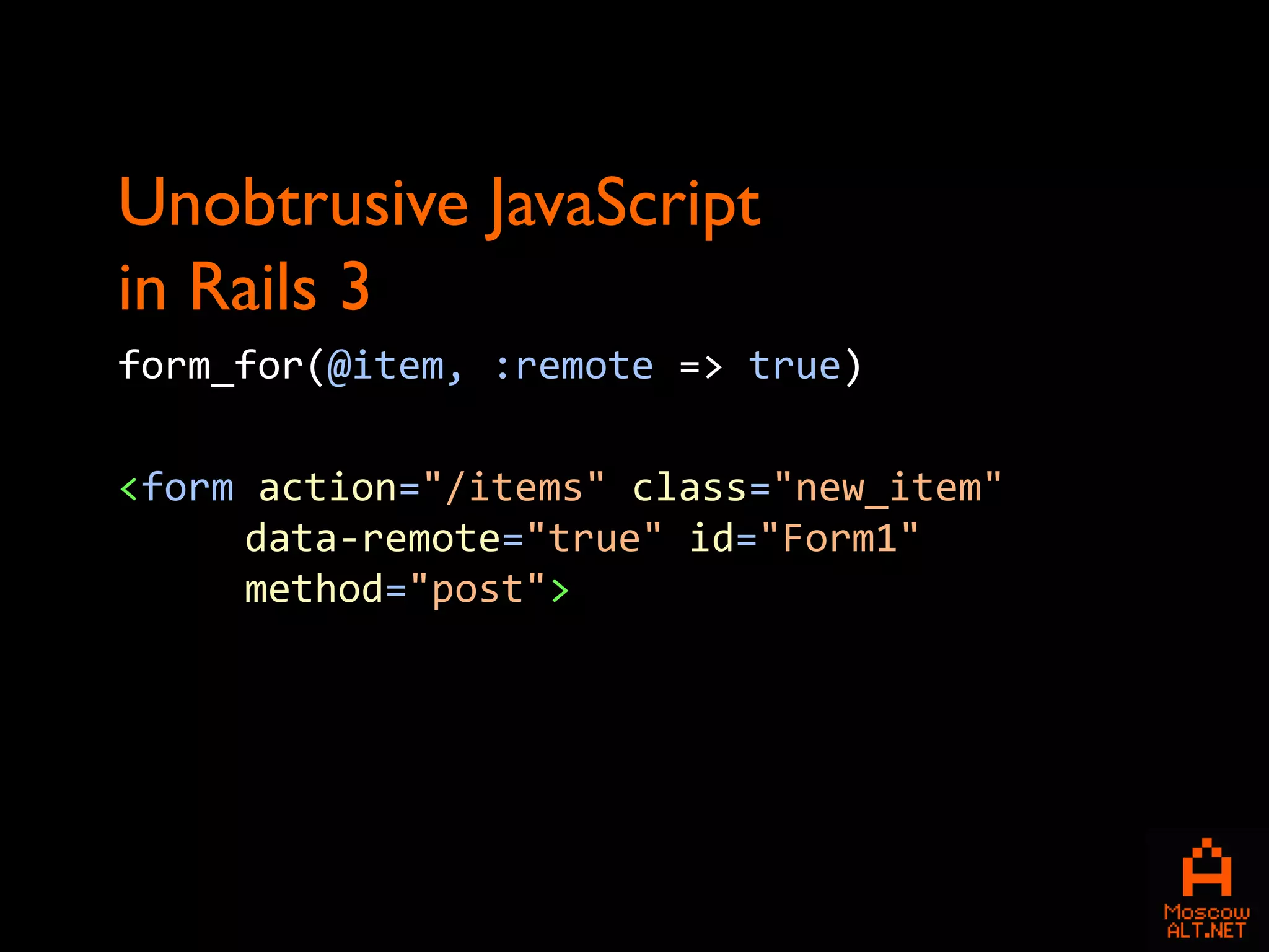 Unobtrusive JavaScript
in Rails 3
form_for(@item, :remote => true)

<form action="/items" class="new_item"
     data-remote="true" id="Form1"
     method="post">
 