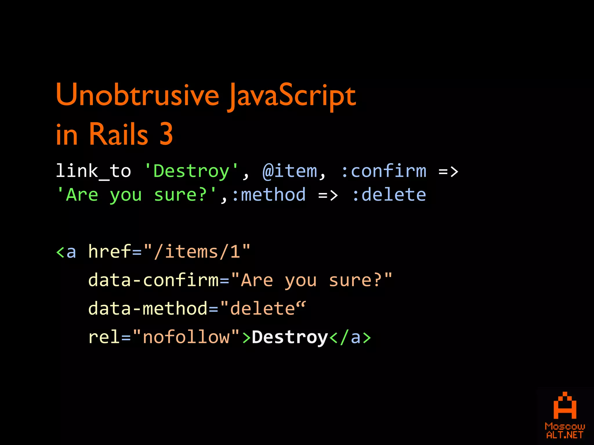 Unobtrusive JavaScript
in Rails 3
link_to 'Destroy', @item, :confirm =>
'Are you sure?',:method => :delete

<a href="/items/1"
   data-confirm="Are you sure?"
   data-method="delete“
   rel="nofollow">Destroy</a>
 