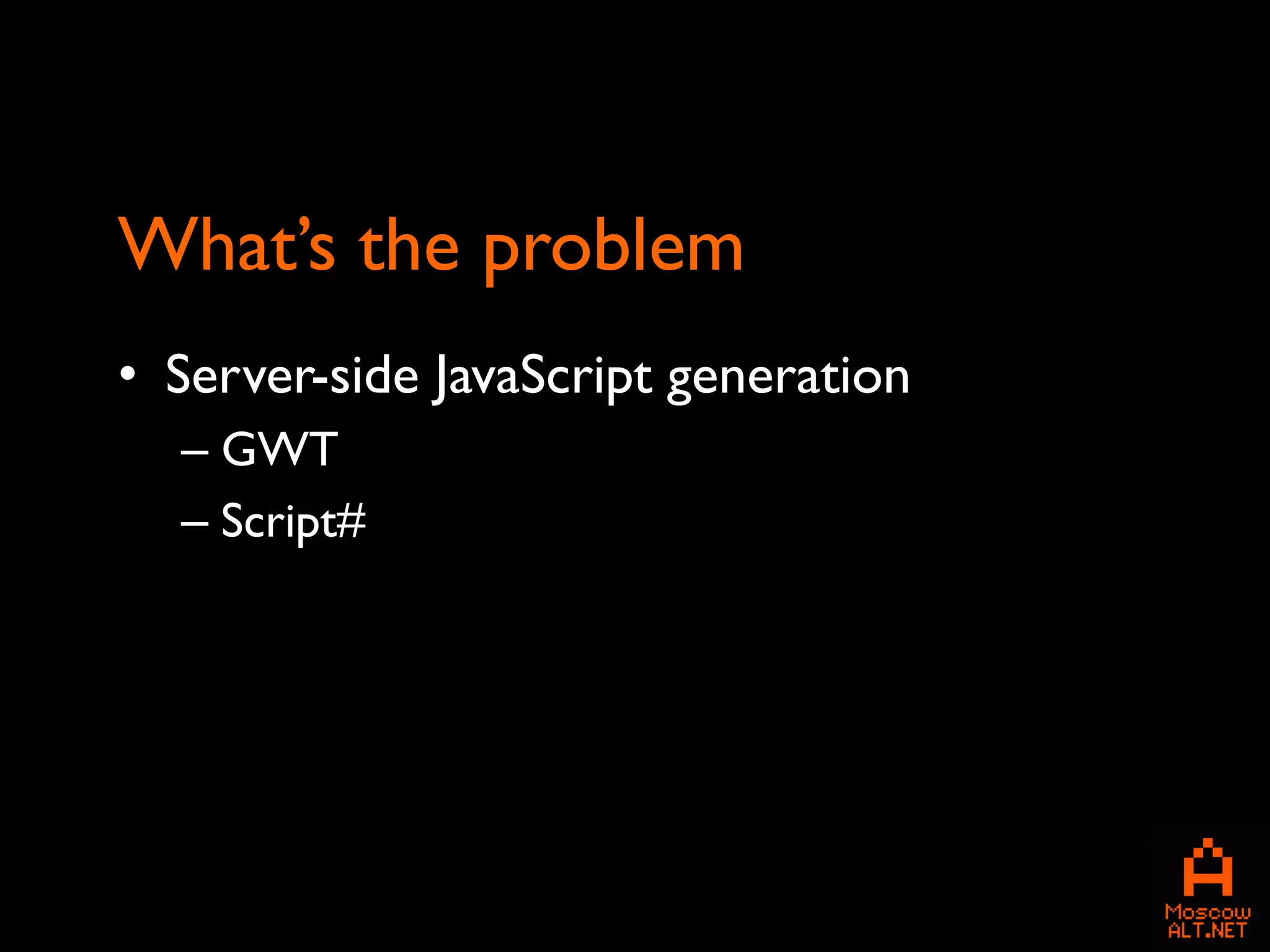 What’s the problem
• Server-side JavaScript generation
  – GWT
  – Script#
 