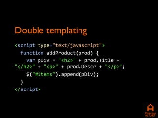 Double templating
<script type="text/javascript">
  function addProduct(prod) {
    var pDiv = "<h2>" + prod.Title +
"</h2>" + "<p>" + prod.Descr + "</p>";
    $("#items").append(pDiv);
  }
</script>
 