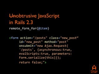 Unobtrusive JavaScript
in Rails 2.3
remote_form_for(@item)

<form action="/posts" class="new_post“
     id="new_post" method="post"
     onsubmit="new Ajax.Request(
     '/posts', {asynchronous:true,
     evalScripts:true, parameters:
     Form.serialize(this)});
     return false;">
 