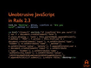 Unobtrusive JavaScript
in Rails 2.3
link_to 'Destroy', @item, :confirm => 'Are you
sure?',:method => :delete

<a href="/items/1" onclick="if (confirm('Are you sure?'))
{ var f = document.createElement('form');
f.style.display = 'none'; this.parentNode.appendChild(f);
f.method = 'POST'; f.action = this.href;var m =
document.createElement('input'); m.setAttribute('type',
'hidden'); m.setAttribute('name', '_method');
m.setAttribute('value', 'delete'); f.appendChild(m);var s
= document.createElement('input'); s.setAttribute
('type', 'hidden'); s.setAttribute('name',
'authenticity_token'); s.setAttribute('value',
'LM2fEF6HuRWdYUZdEumWlemhI6iDPH97pqWhO4jEpiU=');
f.appendChild(s);f.submit(); };return false;">Destroy</a>
 