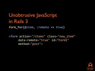 Unobtrusive JavaScript
in Rails 3
form_for(@item, :remote => true)

<form action="/items" class="new_item"
     data-remote="true" id="Form1"
     method="post">
 