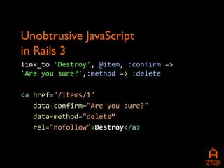 Unobtrusive JavaScript
in Rails 3
link_to 'Destroy', @item, :confirm =>
'Are you sure?',:method => :delete

<a href="/items/1"
   data-confirm="Are you sure?"
   data-method="delete“
   rel="nofollow">Destroy</a>
 