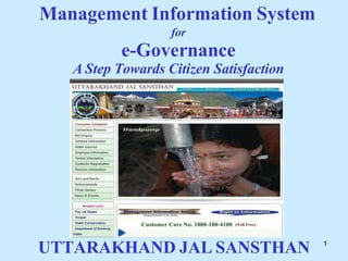 1
Management Information System
for
e-Governance
A Step Towards Citizen Satisfaction
UTTARAKHAND JAL SANSTHAN
 